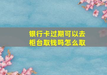 银行卡过期可以去柜台取钱吗怎么取