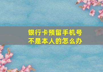 银行卡预留手机号不是本人的怎么办