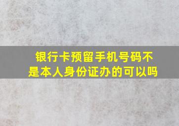 银行卡预留手机号码不是本人身份证办的可以吗