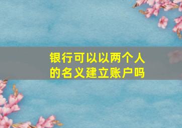 银行可以以两个人的名义建立账户吗