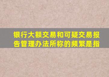 银行大额交易和可疑交易报告管理办法所称的频繁是指