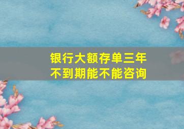 银行大额存单三年不到期能不能咨询