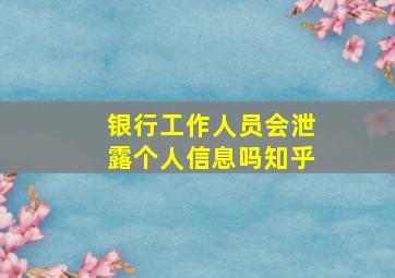 银行工作人员会泄露个人信息吗知乎