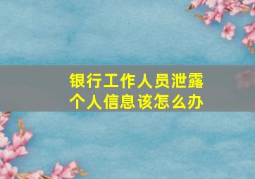 银行工作人员泄露个人信息该怎么办