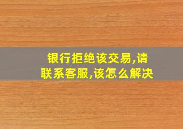 银行拒绝该交易,请联系客服,该怎么解决