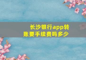 长沙银行app转账要手续费吗多少