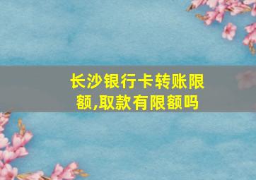 长沙银行卡转账限额,取款有限额吗