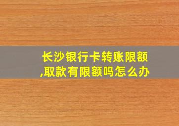 长沙银行卡转账限额,取款有限额吗怎么办