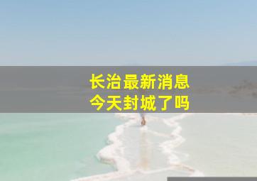 长治最新消息今天封城了吗