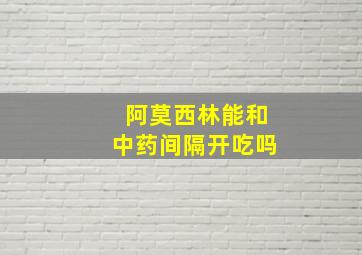 阿莫西林能和中药间隔开吃吗