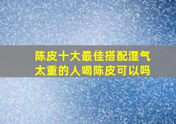 陈皮十大最佳搭配湿气太重的人喝陈皮可以吗