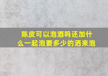 陈皮可以泡酒吗还加什么一起泡要多少的洒来泡