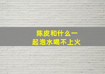 陈皮和什么一起泡水喝不上火