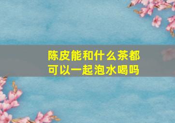 陈皮能和什么茶都可以一起泡水喝吗