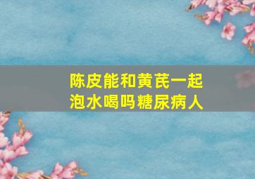 陈皮能和黄芪一起泡水喝吗糖尿病人