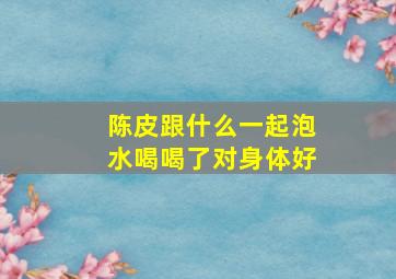 陈皮跟什么一起泡水喝喝了对身体好