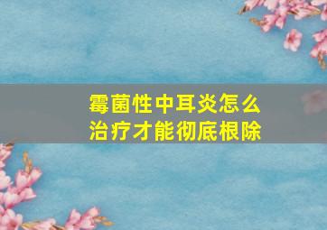 霉菌性中耳炎怎么治疗才能彻底根除