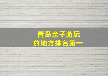 青岛亲子游玩的地方排名第一