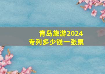 青岛旅游2024专列多少钱一张票