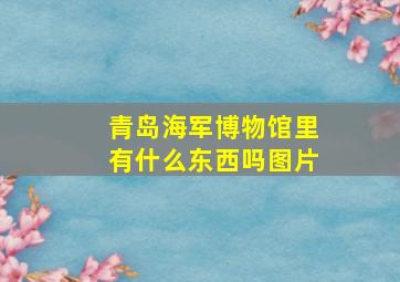 青岛海军博物馆里有什么东西吗图片