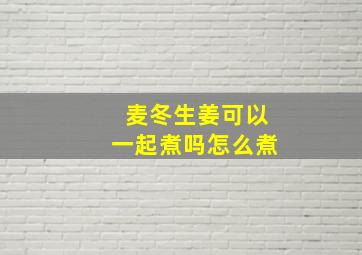 麦冬生姜可以一起煮吗怎么煮