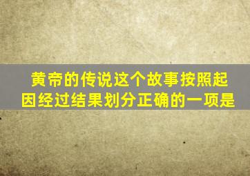 黄帝的传说这个故事按照起因经过结果划分正确的一项是