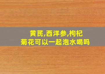 黄芪,西洋参,枸杞菊花可以一起泡水喝吗