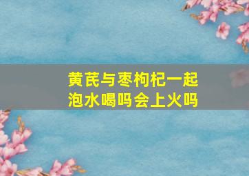 黄芪与枣枸杞一起泡水喝吗会上火吗