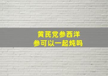 黄芪党参西洋参可以一起炖吗