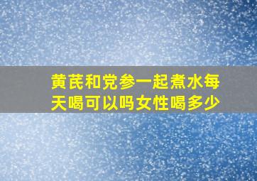 黄芪和党参一起煮水每天喝可以吗女性喝多少