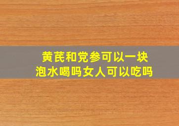 黄芪和党参可以一块泡水喝吗女人可以吃吗