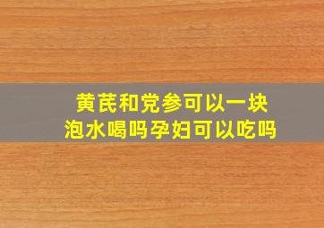 黄芪和党参可以一块泡水喝吗孕妇可以吃吗