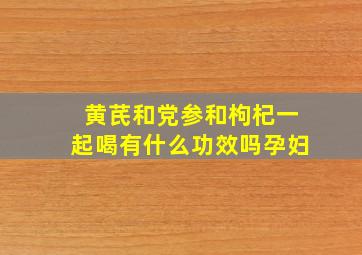 黄芪和党参和枸杞一起喝有什么功效吗孕妇