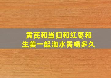 黄芪和当归和红枣和生姜一起泡水需喝多久