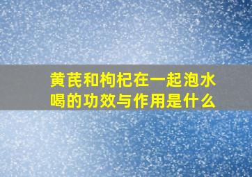 黄芪和枸杞在一起泡水喝的功效与作用是什么