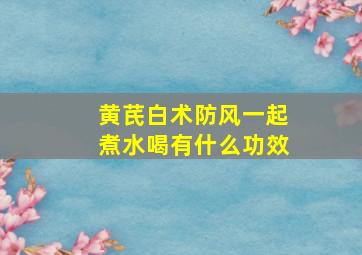 黄芪白术防风一起煮水喝有什么功效