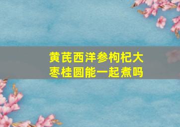 黄芪西洋参枸杞大枣桂圆能一起煮吗