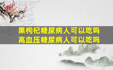 黑枸杞糖尿病人可以吃吗高血压糖尿病人可以吃吗