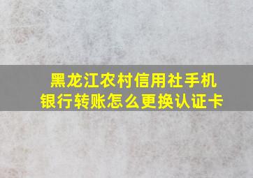 黑龙江农村信用社手机银行转账怎么更换认证卡