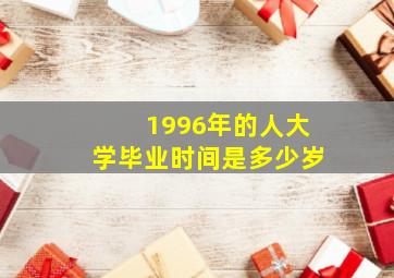 1996年的人大学毕业时间是多少岁