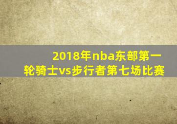 2018年nba东部第一轮骑士vs步行者第七场比赛