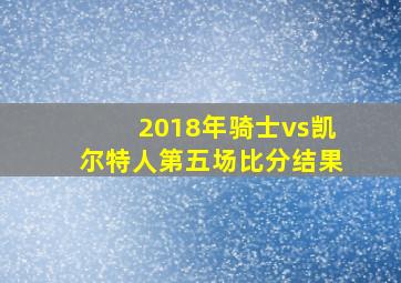 2018年骑士vs凯尔特人第五场比分结果