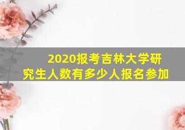 2020报考吉林大学研究生人数有多少人报名参加