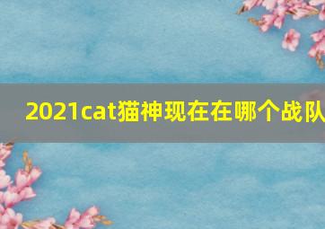 2021cat猫神现在在哪个战队