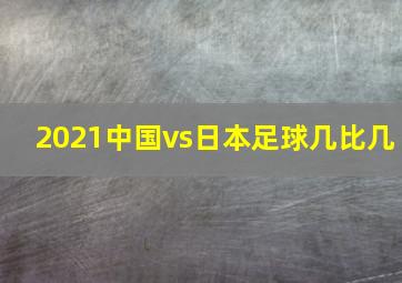 2021中国vs日本足球几比几