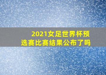 2021女足世界杯预选赛比赛结果公布了吗