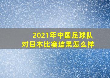 2021年中国足球队对日本比赛结果怎么样