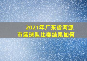 2021年广东省河源市篮球队比赛结果如何