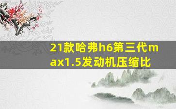 21款哈弗h6第三代max1.5发动机压缩比