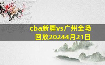 cba新疆vs广州全场回放20244月21日